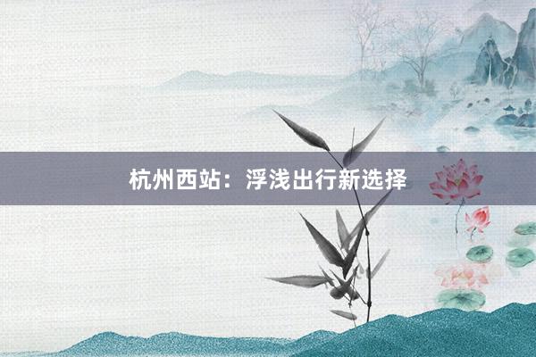 杭州西站：浮浅出行新选择